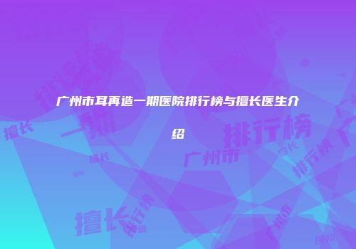 广州市耳再造一期医院排行榜与擅长医生介绍