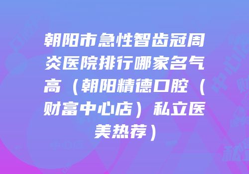 朝阳市急性智齿冠周炎医院排行哪家名气高（朝阳精德口腔（财富中心店）私立医美热荐）