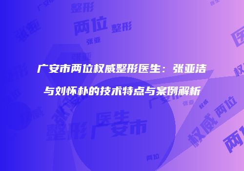 广安市两位权威整形医生：张亚洁与刘怀朴的技术特点与案例解析
