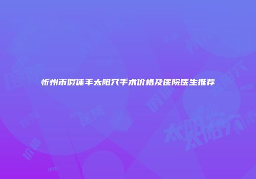 忻州市假体丰太阳穴手术价格及医院医生推荐