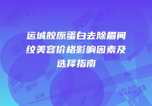 运城胶原蛋白去除眉间纹美容价格影响因素及选择指南