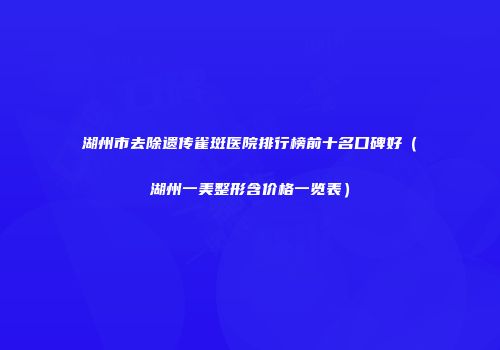 湖州市去除遗传雀斑医院排行榜前十名口碑好（湖州一美整形含价格一览表）