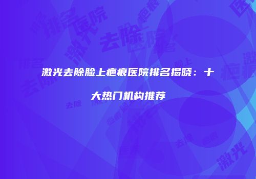 激光去除脸上疤痕医院排名揭晓：十大热门机构推荐