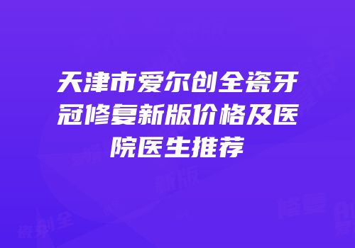 天津市爱尔创全瓷牙冠修复新版价格及医院医生推荐