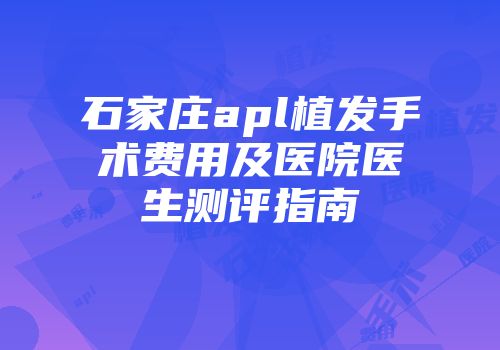 石家庄apl植发手术费用及医院医生测评指南
