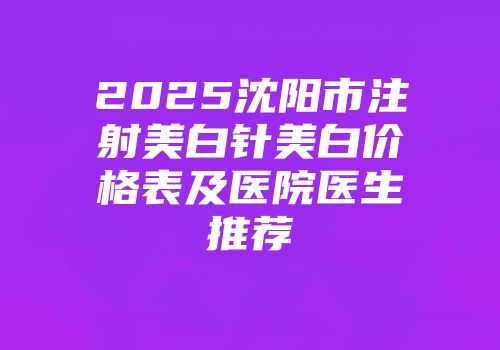 2025沈阳市注射美白针美白价格表及医院医生推荐