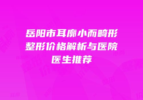 岳阳市耳廓小而畸形整形价格解析与医院医生推荐