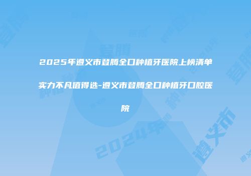 2025年遵义市登腾全口种植牙医院上榜清单实力不凡值得选-遵义市登腾全口种植牙口腔医院