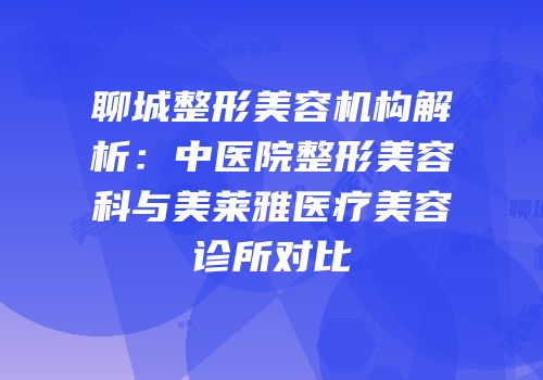 聊城整形美容机构解析：中医院整形美容科与美莱雅医疗美容诊所对比
