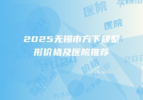 2025无锡市方下颏整形价格及医院推荐
