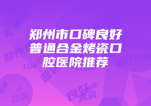 郑州市口碑良好普通合金烤瓷口腔医院推荐