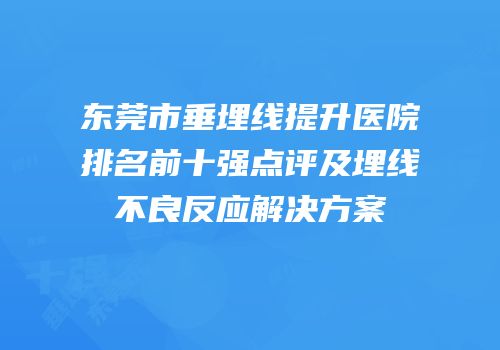 东莞市垂埋线提升医院排名前十强点评及埋线不良反应解决方案