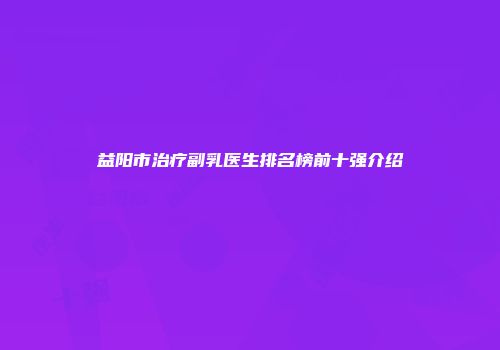 益阳市治疗副乳医生排名榜前十强介绍