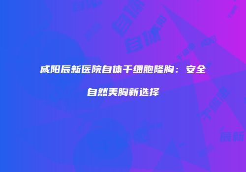 咸阳辰新医院自体干细胞隆胸：安全自然美胸新选择