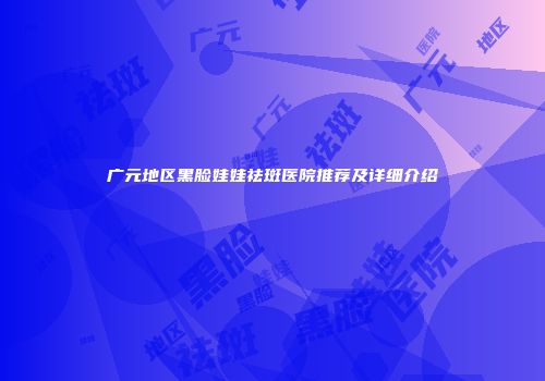 广元地区黑脸娃娃祛斑医院推荐及详细介绍