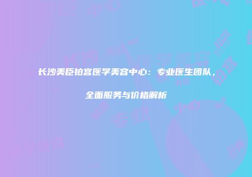 长沙美臣铂宫医学美容中心：专业医生团队，全面服务与价格解析