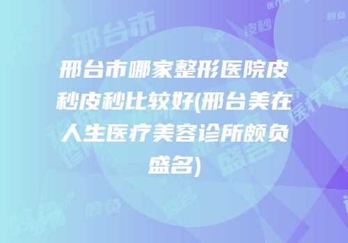 邢台市哪家整形医院皮秒皮秒比较好(邢台美在人生医疗美容诊所颇负盛名)