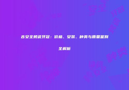 吉安全烤瓷牙冠：价格、安装、种类与质量鉴别全解析