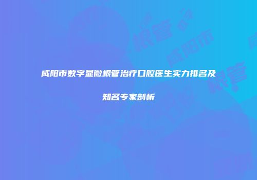 咸阳市数字显微根管治疗口腔医生实力排名及知名专家剖析
