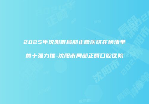 2025年沈阳市局部正畸医院在榜清单前十强力推-沈阳市局部正畸口腔医院
