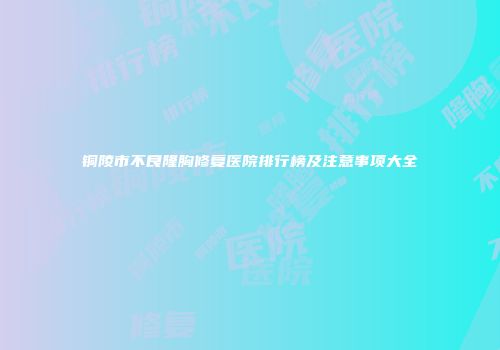铜陵市不良隆胸修复医院排行榜及注意事项大全