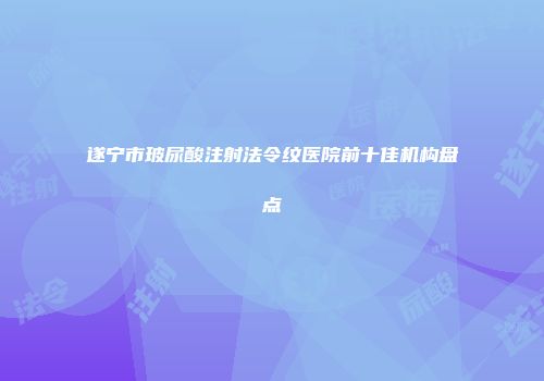 遂宁市玻尿酸注射法令纹医院前十佳机构盘点