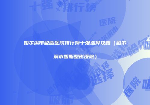 哈尔滨市吸脂医院排行榜十强选择攻略（哈尔滨市吸脂整形医院）