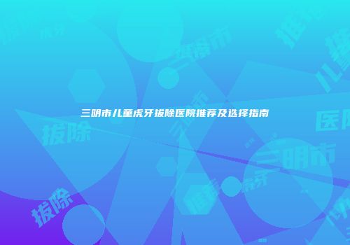三明市儿童虎牙拔除医院推荐及选择指南