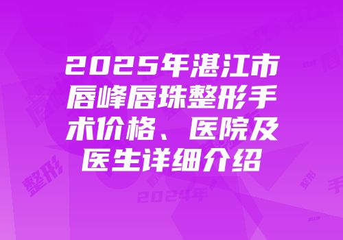 2025年湛江市唇峰唇珠整形手术价格、医院及医生详细介绍