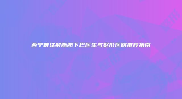 西宁市注射脂肪下巴医生与整形医院推荐指南