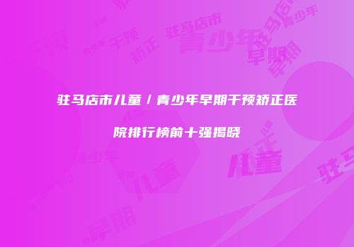 驻马店市儿童／青少年早期干预矫正医院排行榜前十强揭晓