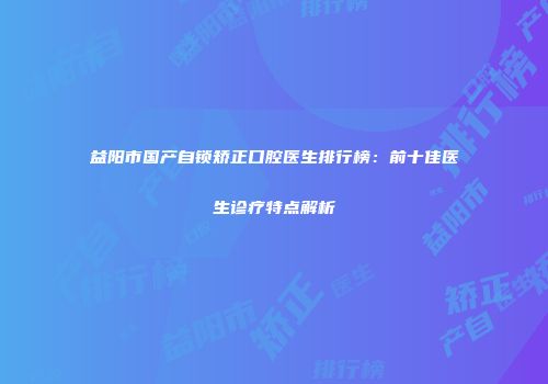 益阳市国产自锁矫正口腔医生排行榜：前十佳医生诊疗特点解析