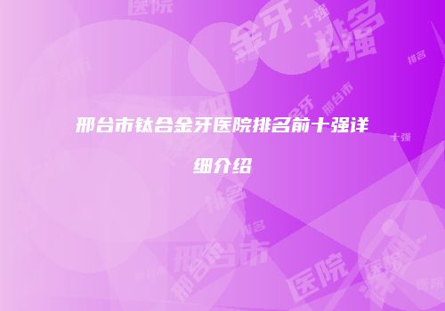 邢台市钛合金牙医院排名前十强详细介绍