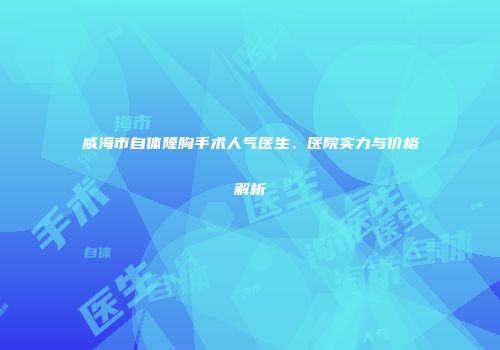 威海市自体隆胸手术人气医生、医院实力与价格解析
