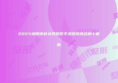 2025绵阳市杯状耳整形手术医院排名前十解析