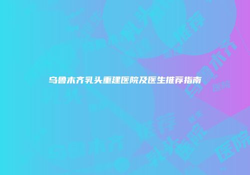 乌鲁木齐乳头重建医院及医生推荐指南