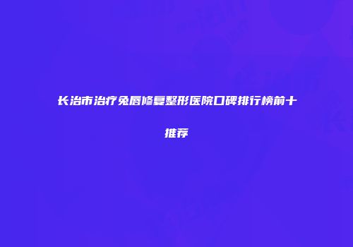 长治市治疗兔唇修复整形医院口碑排行榜前十推荐
