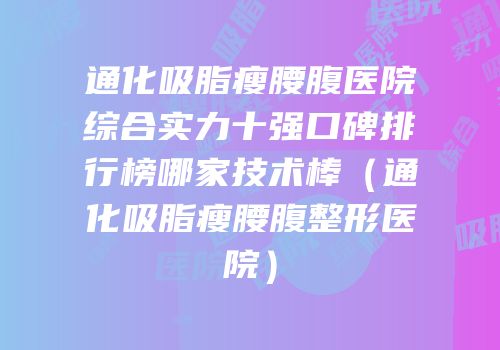 通化吸脂瘦腰腹医院综合实力十强口碑排行榜哪家技术棒（通化吸脂瘦腰腹整形医院）