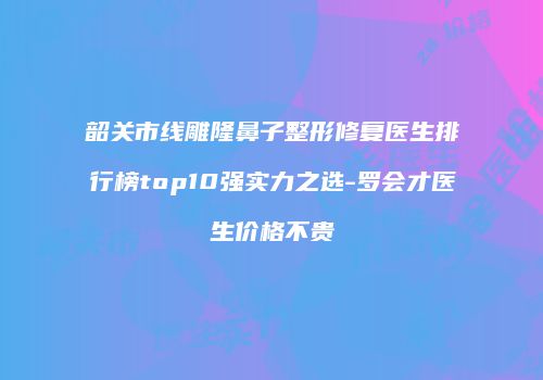 韶关市线雕隆鼻子整形修复医生排行榜top10强实力之选-罗会才医生价格不贵