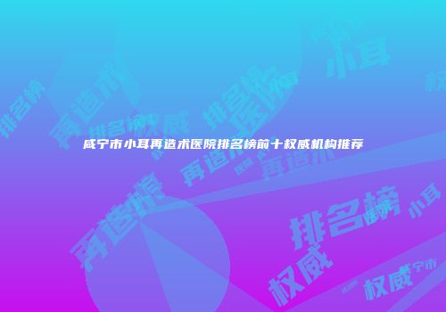 咸宁市小耳再造术医院排名榜前十权威机构推荐