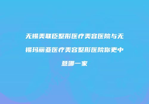 无锡美联臣整形医疗美容医院与无锡玛丽亚医疗美容整形医院你更中意哪一家