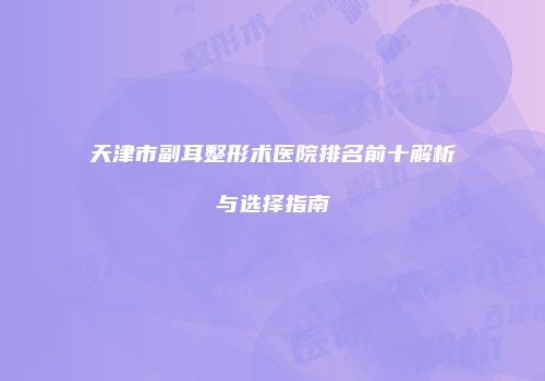 天津市副耳整形术医院排名前十解析与选择指南
