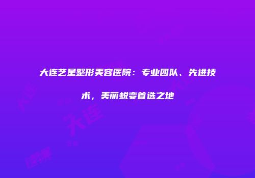 大连艺星整形美容医院：专业团队、先进技术，美丽蜕变首选之地