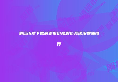 清远市割下眼袋整形价格解析及医院医生推荐