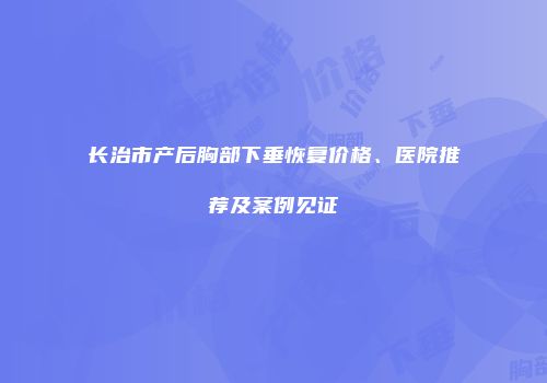 长治市产后胸部下垂恢复价格、医院推荐及案例见证