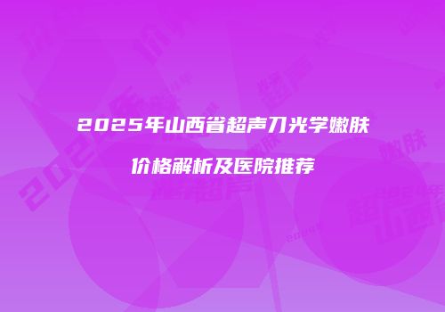 2025年山西省超声刀光学嫩肤价格解析及医院推荐