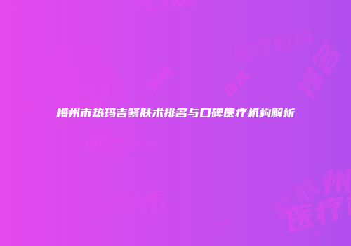梅州市热玛吉紧肤术排名与口碑医疗机构解析