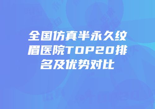 全国仿真半永久纹眉医院TOP20排名及优势对比