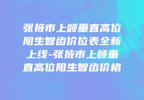 张掖市上颌垂直高位阻生智齿价位表全新上线-张掖市上颌垂直高位阻生智齿价格