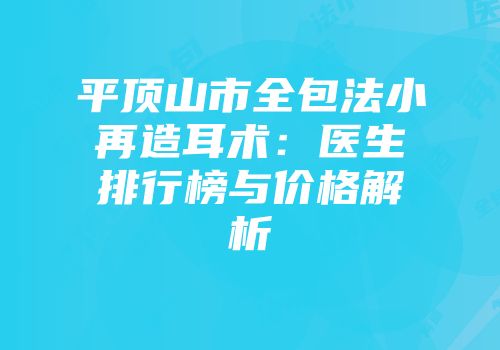 平顶山市全包法小再造耳术：医生排行榜与价格解析